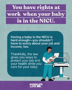 You have rights at work when your baby is in the NICU. Having a baby in the NICU is hard enough—you shouldn’t have to worry about your job and income, too. Thankfully, the law gives you ways to protect your job and your health while you care for your baby.