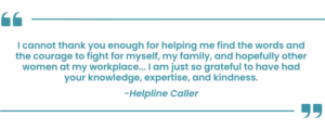 "I cannot thank you enough for helping me find the words and the courage to fight for myself, my family, and hopefully other women at my workplace...I am just so grateful to have had your knowledge, expertise, and kindness." - Helpline Caller